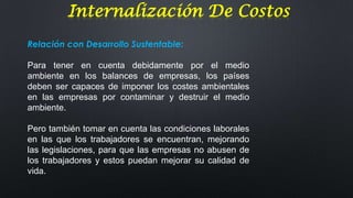 Internalización De Costos
Relación con Desarrollo Sustentable:
Para tener en cuenta debidamente por el medio
ambiente en los balances de empresas, los países
deben ser capaces de imponer los costes ambientales
en las empresas por contaminar y destruir el medio
ambiente.
Pero también tomar en cuenta las condiciones laborales
en las que los trabajadores se encuentran, mejorando
las legislaciones, para que las empresas no abusen de
los trabajadores y estos puedan mejorar su calidad de
vida.

 