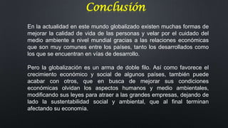 Conclusión
En la actualidad en este mundo globalizado existen muchas formas de
mejorar la calidad de vida de las personas y velar por el cuidado del
medio ambiente a nivel mundial gracias a las relaciones económicas
que son muy comunes entre los países, tanto los desarrollados como
los que se encuentran en vías de desarrollo.
Pero la globalización es un arma de doble filo. Así como favorece el
crecimiento económico y social de algunos países, también puede
acabar con otros, que en busca de mejorar sus condiciones
económicas olvidan los aspectos humanos y medio ambientales,
modificando sus leyes para atraer a las grandes empresas, dejando de
lado la sustentabilidad social y ambiental, que al final terminan
afectando su economía.

 