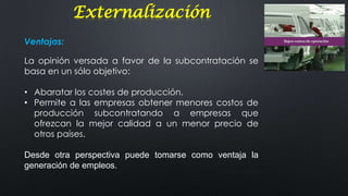 Externalización
Ventajas:
La opinión versada a favor de la subcontratación se
basa en un sólo objetivo:
• Abaratar los costes de producción.
• Permite a las empresas obtener menores costos de
producción subcontratando a empresas que
ofrezcan la mejor calidad a un menor precio de
otros países.
Desde otra perspectiva puede tomarse como ventaja la
generación de empleos.

 