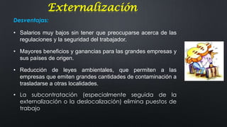 Externalización
Desventajas:
• Salarios muy bajos sin tener que preocuparse acerca de las
regulaciones y la seguridad del trabajador.

• Mayores beneficios y ganancias para las grandes empresas y
sus países de origen.
• Reducción de leyes ambientales, que permiten a las
empresas que emiten grandes cantidades de contaminación a
trasladarse a otras localidades.
• La subcontratación (especialmente seguida de la
externalización o la deslocalización) elimina puestos de
trabajo

 