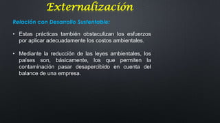 Externalización
Relación con Desarrollo Sustentable:
• Estas prácticas también obstaculizan los esfuerzos
por aplicar adecuadamente los costos ambientales.
• Mediante la reducción de las leyes ambientales, los
países son, básicamente, los que permiten la
contaminación pasar desapercibido en cuenta del
balance de una empresa.

 