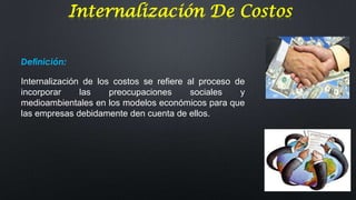 Internalización De Costos
Definición:

Internalización de los costos se refiere al proceso de
incorporar
las
preocupaciones
sociales
y
medioambientales en los modelos económicos para que
las empresas debidamente den cuenta de ellos.

 
