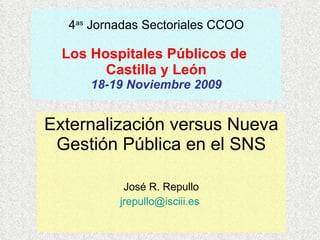 4 as  Jornadas Sectoriales CCOO Los Hospitales Públicos de  Castilla y León 18-19 Noviembre 2009 Externalización versus Nueva Gestión Pública en el SNS José R. Repullo [email_address]   