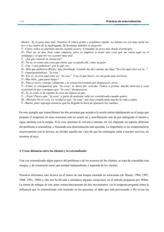 294                                                                        Prácticas de externalización




 Madre.- Sí, lo pasa muy mal. Nosotros le oímos gritar y acudimos rápido. La última vez era muy tarde las
 tres o las cuatro de la madrugada. Su hermana también se despertó.
 T.- Claro, todos os alarmáis mucho cuando ocurre. Contadme un poco más desde el principio.
 H.- Pues no sé muy bien como empieza, pero yo empiezo a sentir una cosa que me entra aquí en el
 estómago y sé que me voy a poner muy mal.
 T.- ¿En que consiste la sensación?
 H.- No se, es como una cosa que entra, que se queda ahí, como un peso.
 T.- Una “cosa puñetera", por lo que veo.
 H.- Más que puñetera (Risas), muy fastidiada. Cuando me doy cuenta, me digo "Ya está aquí otra vez la..."
 T.- (superponiéndose) “la cosa”.
 H.- Eso es, ya esta aquí otra vez “la cosa”. Y no sé que hacer, eso me pone muy nervioso.
 T.- Muy bien, ¿qué pasa luego?
 H.- Pues a veces, consigo calmarme y la sensación termina por desparecer, otras...
 T.- Como si consiguieras que “la cosa” se diera por vencida. Vamos a prestar mucha atención a esas
 ocasiones en que consigues que “la cosa” desaparezca.
 H.- Si, es como si de repente la cosa me dejara en paz.
 T.- ¡Vaya! Parece que “la cosa” a parte de molestar sabe ser considerada cuando quiere.
 M.- (Riendo) No lo crea. La verdad es que “la cosa” nos esta complicando mucho la vida a todos.
 T.- Bueno, pues supongo entonces que ha llegado la hora de ajustarle las cuentas...


En este ejemplo que transcribimos las dos personas que asisten a la sesión entran rápidamente en el juego que
propone el terapeuta; en otras ocasiones esto no ocurre así y sencillamente éste da por malogrado el intento y
sigue adelante con la terapia. Si lo cree oportuno lo volverá a intentar, tal vez eligiendo un aspecto diferente
del problema a externalizar, o buscando una denominación más ajustada. Lo importante es no comprometerse
excesivamente con la técnica, no olvidar aquello tan viejo de que las estrategias están a nuestro servicio, no
nosotros al suyo.



3. Crear distancia entre los clientes y lo externalizado


Una vez externalizado algún aspecto del problema o de los recursos de los clientes, se trata de consolidar esta
imagen, y de construirla como una entidad independiente y separada de los clientes.


Nosotros utilizamos esta técnica en el marco de una terapia centrada en soluciones (de Shazer, 1986, 1987,
1988, 1991, 1994) y ello nos ha llevado a introducir algunas variaciones en el método propuesto por White.
La forma de trabajar de este autor consta básicamente de dos movimientos: (a) la terapeuta pregunta sobre la
influencia que lo externalizado está teniendo en las personas, el daño que está provocando y (b) revisa las
 