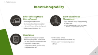 Robust Manageability
Ⅱ . Product Overview
· Apply different policy set depending
on event type
Event-based Device
Management
i.e.) Time, Application, Wi-Fi SSID, SIM change,
Roaming, Exception profile per user
Kiosk Wizard
· Create launcher app on console
without development experience
- No need to build in-house launcher app
· Customized kiosk screen
- Add bookmark, folder, banner, memo
- Change wallpaper, etc.
· Hardware key control
- Disallow Home/Back/Volume/Power key
· Prevent users from accessing device
settings
Entire Samsung Mobile
Line-up Support
· Android phones & tablets
· Gear wearables (Tizen wearable)
- Connectivity control, App development
· Galaxy Book (Windows 10)
10
 
