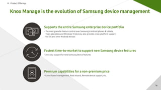 Ⅲ . Product Offerings
Knox Manage is the evolution of Samsung device management
Fastest time-to-market to support new Samsung device features
- Zero-day support for new Samsung device features
Premium capabilities for a non-premium price
- Event-based management, Kiosk wizard, Remote device support, etc.
Supports the entire Samsung enterprise device portfolio
- The most granular feature control over Samsung’s Android phones & tablets,
Tizen wearables and Windows 10 devices, also provides cross-platform support
for iOS and other Android devices
16
 