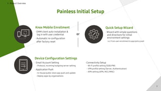 Ⅱ . Product Overview
Painless Initial Setup
Knox Mobile Enrollment
· EMM client auto-installation &
log in with user credential
· Automatic re-configuration
after factory reset
Quick Setup Wizard
· Wizard with simple questions
and directions for initial
environment settings
i.e.) From user enrollment to app/policy push
Device Configuration Settings
· Email Account Setting
- Protocol, incoming/outgoing server setting
· Application Push
- In-house/public store app push and update
- Deploy apps by organizations
· Connectivity Setup
- Wi-Fi profile setting (SSID/PW)
- VPN profile setting (Server, Authentication)
- APN setting (APN, MCC/MNC)
or
7
 