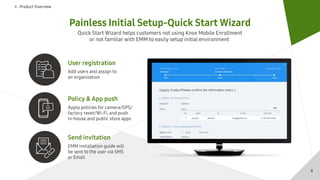 Ⅱ . Product Overview
Painless Initial Setup-Quick Start Wizard
Quick Start Wizard helps customers not using Knox Mobile Enrollment
or not familiar with EMM to easily setup initial environment
Policy & App push
Apply policies for camera/GPS/
factory reset/Wi-Fi, and push
in-house and public store apps
Send invitation
EMM installation guide will
be sent to the user via SMS
or Email
User registration
Add users and assign to
an organization
9
 