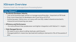 XStream Overview
• Accelerate Developer Velocity
- Just write business logic and let us manage everything else - Important at FB Scale
- Even more important so developers don’t just focus on KTLO
- Authoring ease / Write once, run many with one SQL dialect shared across batch,
interactive and streaming use cases
• Efficiency and Performance
- ~2x more efficient than predecessor and tighter integration with Native C++ engine
• Fully Managed Service
- No need to worry about scaling, backups, patching etc.
- Managed platform means low ops load and scaling on demand to 10s of thousands of
jobs
Planetary Scale Fully Managed Event Processing System
Why XStream?
 