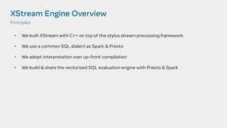 XStream Engine Overview
• We built XStream with C++ on top of the stylus stream processing framework
• We use a common SQL dialect as Spark & Presto
• We adopt interpretation over up-front compilation
• We build & share the vectorized SQL evaluation engine with Presto & Spark
Principles
 
