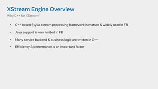 XStream Engine Overview
• C++ based Stylus stream processing framework is mature & widely used in FB
• Java support is very limited in FB
• Many service backend & business logic are written in C++
• Efficiency & performance is an important factor
Why C++ for XStream?
 