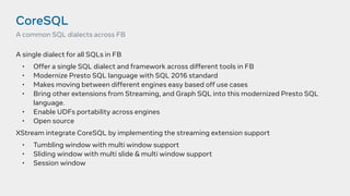 CoreSQL
A single dialect for all SQLs in FB
• Offer a single SQL dialect and framework across different tools in FB
• Modernize Presto SQL language with SQL 2016 standard
• Makes moving between different engines easy based off use cases
• Bring other extensions from Streaming, and Graph SQL into this modernized Presto SQL
language.
• Enable UDFs portability across engines
• Open source
XStream integrate CoreSQL by implementing the streaming extension support
• Tumbling window with multi window support
• Sliding window with multi slide & multi window support
• Session window
A common SQL dialects across FB
 