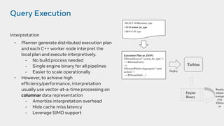 Query Execution
Interpretation
• Planner generate distributed execution plan
and each C++ worker node interpret the
local plan and execute interpretively.
- No build process needed
- Single engine binary for all pipelines
- Easier to scale operationally
• However, to achieve high
efficiency/performance, interpretation
usually use vector-at-a-time processing on
columnar data representation
- Amortize interpretation overhead
- Hide cache miss latency
- Leverage SIMD support
SELECT SUM(action), type
FROM action_by_type
GROUP BY type
Execution Plan as JSON:
XStreamSource(“action_by_type”)
→ XStreamCalc()
→
XStreamWindowAggregate(“sum(
action)”)
→ XStreamSink(...)
Deploy
Turbine
Engine
Binary
Weekly
release
manage
d by
XStrea
m
 