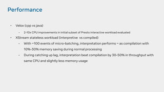 Performance
• Velox (cpp vs java)
- 2-10x CPU improvements in initial subset of Presto interactive workload evaluated
• XStream stateless workload (interpretive vs compiled)
- With ~100 events of micro-batching, interpretation performs ~ as compilation with
10%-30% memory saving during normal processing
- During catching up lag, interpretation beat compilation by 30-50% in throughput with
same CPU and slightly less memory usage
 