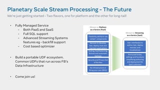 Planetary Scale Stream Processing - The Future
We’re just getting started - Two flavors, one for platform and the other for long-tail!
• Fully Managed Service
- Both PaaS and SaaS
- Full SQL support
- Advanced Streaming Systems
features eg - backfill support
- Cost based optimizer
• Build a portable UDF ecosystem.
Common UDFs that run across FB’s
Data Infrastructure
• Come join us!
 