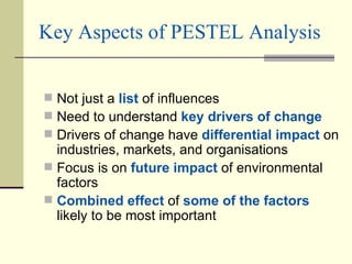 Key Aspects of PESTEL Analysis Not just a  list  of influences Need to understand  key drivers of change Drivers of change have  differential impact  on industries, markets, and organisations Focus is on  future impact  of environmental factors Combined effect  of  some of the factors  likely to be most important 
