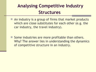 Analysing Competitive Industry Structures   An industry is a group of firms that market products which are close substitutes for each other (e.g. the car industry, the travel industry).  Some industries are more profitable than others. Why? The answer lies in understanding the dynamics of competitive structure in an industry. 