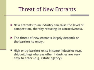 Threat of New Entrants New entrants to an industry can raise the level of competition, thereby reducing its attractiveness. The threat of new entrants largely depends on the barriers to entry.  High entry barriers exist in some industries (e.g. shipbuilding) whereas other industries are very easy to enter (e.g. estate agency).   
