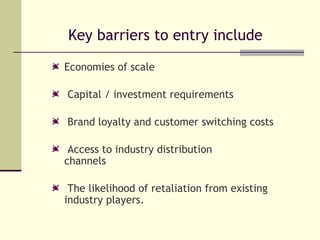 Key barriers to entry include Economies of scale Capital / investment requirements Brand loyalty and customer switching costs Access to industry distribution  channels The likelihood of retaliation from existing industry players. 