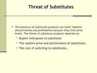 Threat of Substitutes The presence of substitute products can lower industry attractiveness and profitability because they limit price levels. The threat of substitute products depends on: Buyers' willingness to substitute The relative price and performance of substitutes. The cost of switching to substitutes. 