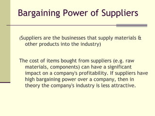Bargaining Power of Suppliers ( Suppliers are the businesses that supply materials & other products into the industry) The cost of items bought from suppliers (e.g. raw materials, components) can have a significant impact on a company's profitability. If suppliers have high bargaining power over a company, then in theory the company's industry is less attractive.  