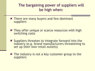 The bargaining power of suppliers will be high when: There are many buyers and few dominant suppliers They offer unique or scarce resources with high switching costs Suppliers threaten to integrate forward into the industry (e.g. brand manufacturers threatening to set up their own retail outlets) The industry is not a key customer group to the suppliers 