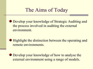 The Aims of Today  Develop your knowledge of Strategic Auditing and the process involved in auditing the external environment. Highlight the distinction between the operating and remote environments. Develop your knowledge of how to analyse the external environment using a range of models. 