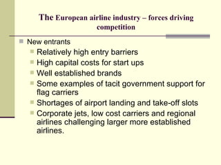 The  European airline industry – forces driving competition New entrants Relatively high entry barriers High capital costs for start ups Well established brands Some examples of tacit government support for flag carriers Shortages of airport landing and take-off slots Corporate jets, low cost carriers and regional airlines challenging larger more established airlines. 