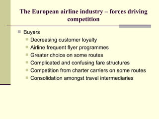 The European airline industry – forces driving competition Buyers Decreasing customer loyalty Airline frequent flyer programmes Greater choice on some routes Complicated and confusing fare structures Competition from charter carriers on some routes  Consolidation amongst travel intermediaries 