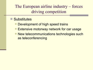 The European airline industry – forces driving competition Substitutes Development of high speed trains Extensive motorway network for car usage New telecommunications technologies such as teleconferencing 
