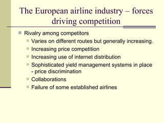 The European airline industry – forces driving competition Rivalry among competitors Varies on different routes but generally increasing. Increasing price competition Increasing use of internet distribution  Sophisticated yield management systems in place - price discrimination Collaborations  Failure of some established airlines  