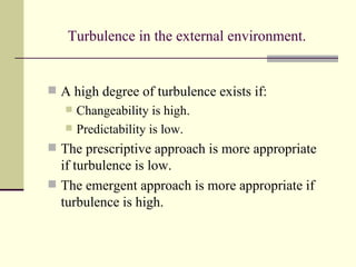 Turbulence in the external environment. A high degree of turbulence exists if: Changeability is high. Predictability is low. The prescriptive approach is more appropriate if turbulence is low. The emergent approach   is more appropriate if turbulence is high. 