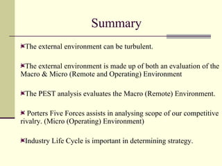 Summary  The external environment can be turbulent. The external environment is made up of both an evaluation of the Macro & Micro (Remote and Operating) Environment The PEST analysis evaluates the Macro (Remote) Environment.  Porters Five Forces assists in analysing scope of our competitive rivalry. (Micro (Operating) Environment) Industry Life Cycle is important in determining strategy. 