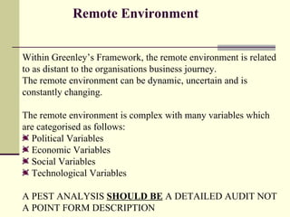 Remote Environment   Within Greenley’s Framework, the remote environment is related to as distant to the organisations business journey. The remote environment can be dynamic, uncertain and is constantly changing. The remote environment is complex with many variables which are categorised as follows: Political Variables Economic Variables Social Variables  Technological Variables  A PEST ANALYSIS  SHOULD BE  A DETAILED AUDIT NOT A POINT FORM DESCRIPTION   