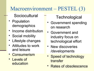 Macroenvironment – PESTEL (3) Sociocultural Population demographics Income distribution Social mobility Lifestyle changes Attitudes to work and leisure Consumerism Levels of education Technological Government spending on research Government and industry focus on technological effort New discoveries /developments Speed of technology transfer Rates of obsolescence 