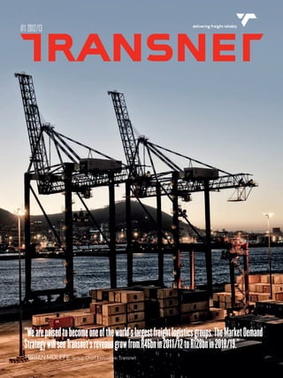 #1 2012/13 delivering freight reliably 
“We are poised to become one of the world's largest freight logistics groups. The Market Demand 
Strategy will see Transnet's revenue grow from R46bn in 2011/12 to R128bn in 2018/19." 
- BRIAN MOLEFE, Group Chief Executive: Transnet 
 