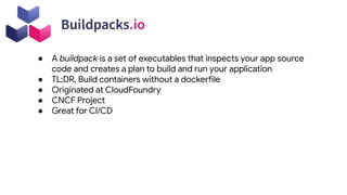 ● A buildpack is a set of executables that inspects your app source
code and creates a plan to build and run your application
● TL;DR, Build containers without a dockerfile
● Originated at CloudFoundry
● CNCF Project
● Great for CI/CD
 
