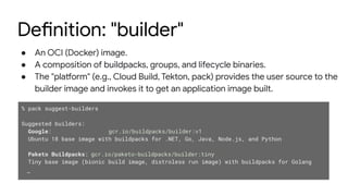 Definition: "builder"
● An OCI (Docker) image.
● A composition of buildpacks, groups, and lifecycle binaries.
● The "platform" (e.g., Cloud Build, Tekton, pack) provides the user source to the
builder image and invokes it to get an application image built.
% pack suggest-builders
Suggested builders:
Google: gcr.io/buildpacks/builder:v1
Ubuntu 18 base image with buildpacks for .NET, Go, Java, Node.js, and Python
Paketo Buildpacks: gcr.io/paketo-buildpacks/builder:tiny
Tiny base image (bionic build image, distroless run image) with buildpacks for Golang
…
 