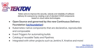 ● Open Source and governed by the new Continuous Delivery
Foundation (cd.foundation)
● Kubernetes-native components that are declarative, reproducible
and composable
● Event Triggers for automating builds
● Catalog of reusable Tasks and Pipelines
● Integrated with other projects such as Jenkins X, Knative and more!
https://tekton.dev
https://github.com/tektoncd
Tekton aims to improve the security, velocity and reliability of software
delivery for everyone by creating a set of standard CI/CD components
based on cloud native technologies.
 