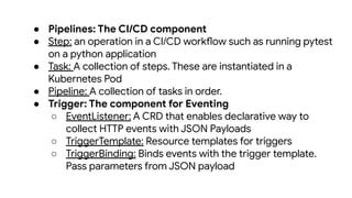 ● Pipelines: The CI/CD component
● Step: an operation in a CI/CD workflow such as running pytest
on a python application
● Task: A collection of steps. These are instantiated in a
Kubernetes Pod
● Pipeline: A collection of tasks in order.
● Trigger: The component for Eventing
○ EventListener: A CRD that enables declarative way to
collect HTTP events with JSON Payloads
○ TriggerTemplate: Resource templates for triggers
○ TriggerBinding: Binds events with the trigger template.
Pass parameters from JSON payload
 