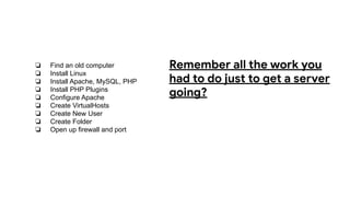 ❏ Find an old computer
❏ Install Linux
❏ Install Apache, MySQL, PHP
❏ Install PHP Plugins
❏ Configure Apache
❏ Create VirtualHosts
❏ Create New User
❏ Create Folder
❏ Open up firewall and port
Remember all the work you
had to do just to get a server
going?
 