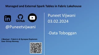 Puneet Vijwani
03.02.2024
-Data Toboggan
Managed and External Spark Tables in Fabric Lakehouse
@Puneetvijwani
( Meetup) : Fabric’s & Synapse Explorers
User Group Norway
 