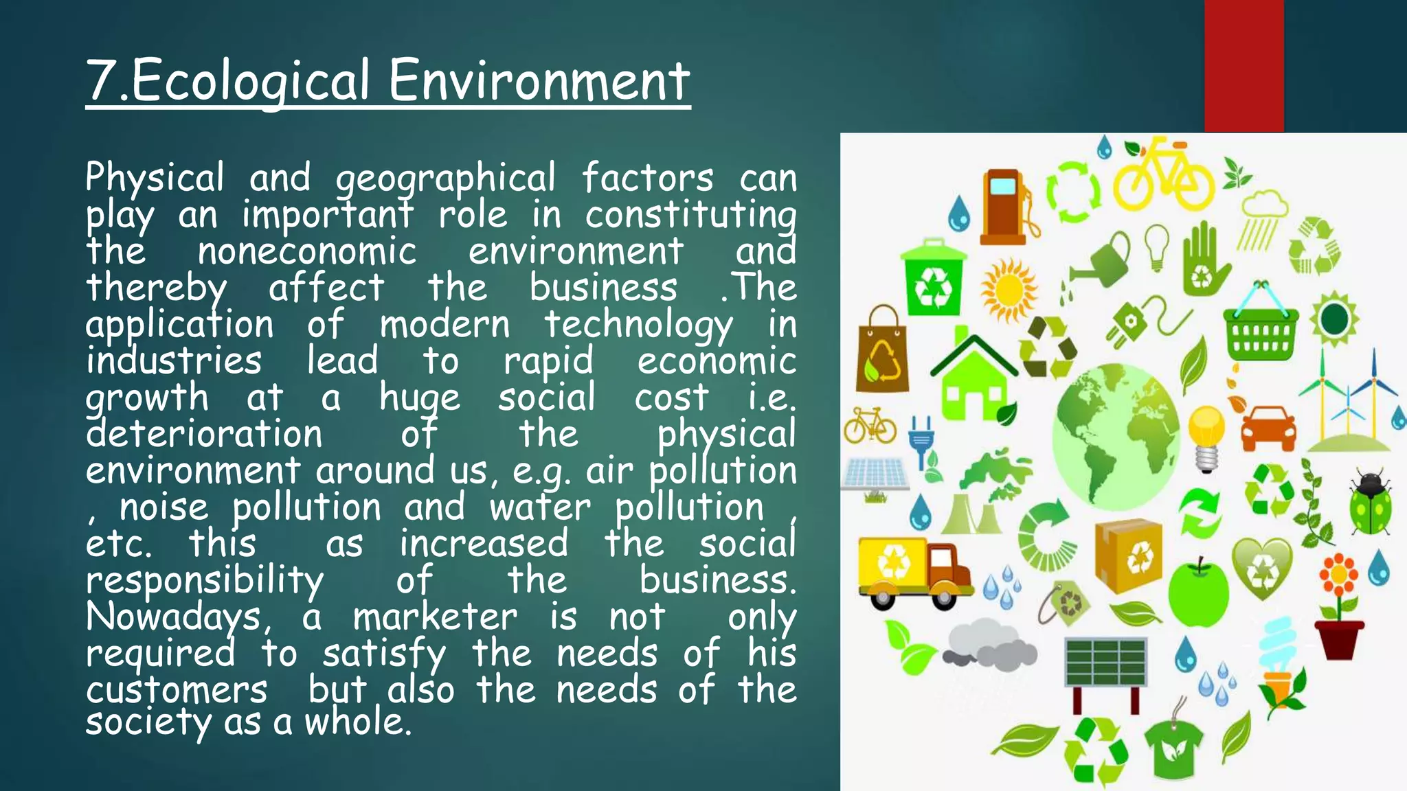 7.Ecological Environment
Physical and geographical factors can
play an important role in constituting
the noneconomic environment and
thereby affect the business .The
application of modern technology in
industries lead to rapid economic
growth at a huge social cost i.e.
deterioration of the physical
environment around us, e.g. air pollution
, noise pollution and water pollution ,
etc. this as increased the social
responsibility of the business.
Nowadays, a marketer is not only
required to satisfy the needs of his
customers but also the needs of the
society as a whole.
 