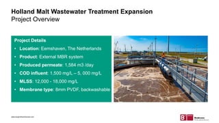 Holland Malt Wastewater Treatment Expansion
Project Overview
Project Details
• Location: Eemshaven, The Netherlands
• Product: External MBR system
• Produced permeate: 1,584 m3 /day
• COD influent: 1,500 mg/L – 5, 000 mg/L
• MLSS: 12,000 - 18,000 mg/L
• Membrane type: 8mm PVDF, backwashable
www.berghofmembranes.com
 