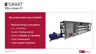 Why chose it?
Why Holland Malt chose B-SMART:
• Reduced energy consumption:
0.4 – 0.6 kWh/m3
• Superior fouling control
• System reliability and flexibility
• Easier maintenance
• Lower capital investment
www.berghofmembranes.com
 
