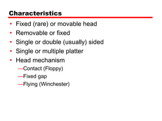 Characteristics
•   Fixed (rare) or movable head
•   Removable or fixed
•   Single or double (usually) sided
•   Single or multiple platter
•   Head mechanism
    —Contact (Floppy)
    —Fixed gap
    —Flying (Winchester)
 
