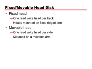 Fixed/Movable Head Disk
• Fixed head
  —One read write head per track
  —Heads mounted on fixed ridged arm
• Movable head
  —One read write head per side
  —Mounted on a movable arm
 