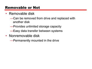 Removable or Not
• Removable disk
  —Can be removed from drive and replaced with
   another disk
  —Provides unlimited storage capacity
  —Easy data transfer between systems
• Nonremovable disk
  —Permanently mounted in the drive
 