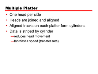 Multiple Platter
•   One head per side
•   Heads are joined and aligned
•   Aligned tracks on each platter form cylinders
•   Data is striped by cylinder
    —reduces head movement
    —Increases speed (transfer rate)
 