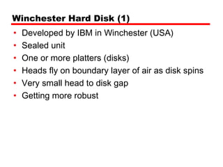 Winchester Hard Disk (1)
•   Developed by IBM in Winchester (USA)
•   Sealed unit
•   One or more platters (disks)
•   Heads fly on boundary layer of air as disk spins
•   Very small head to disk gap
•   Getting more robust
 